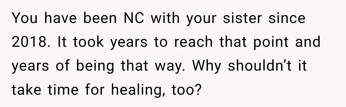 You have been NC with your sister since 2018. It took years to reach that point and years of being that way. Why shouldn’t it take time for healing, too?