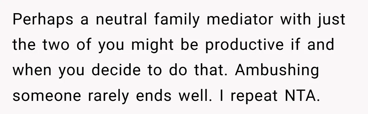 Perhaps a neutral family mediator with just the two of you might be productive if and when you decide to do that. Ambushing someone rarely ends well. I repeat NTA.