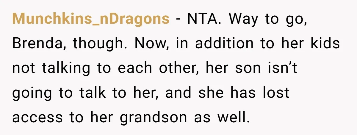 Munchkins_nDragons − NTA. Way to go, Brenda, though. Now, in addition to her kids not talking to each other, her son isn’t going to talk to her, and she has...