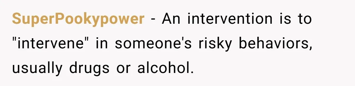 SuperPookypower − An intervention is to "intervene" in someone's risky behaviors, usually drugs or alcohol.