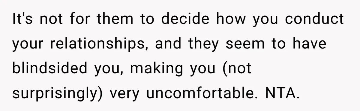 It's not for them to decide how you conduct your relationships, and they seem to have blindsided you, making you (not surprisingly) very uncomfortable. NTA.