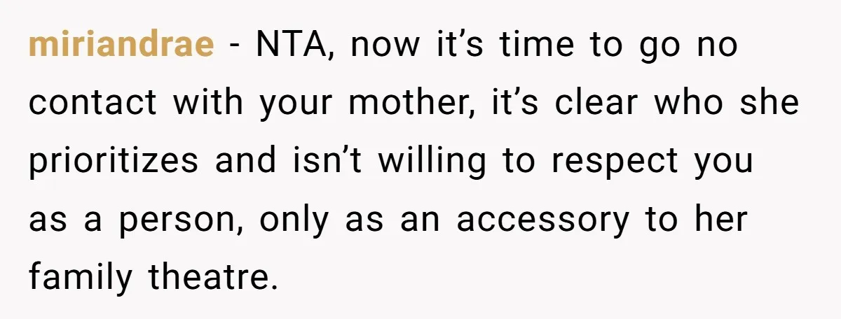 miriandrae − NTA, now it’s time to go no contact with your mother, it’s clear who she prioritizes and isn’t willing to respect you as a person, only as an...