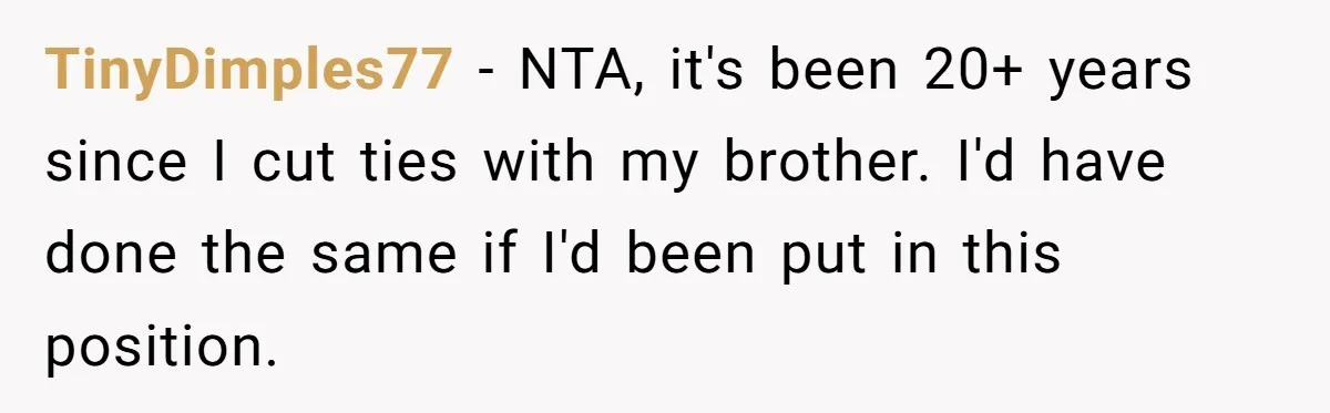 TinyDimples77 − NTA, it's been 20+ years since I cut ties with my brother. I'd have done the same if I'd been put in this position.