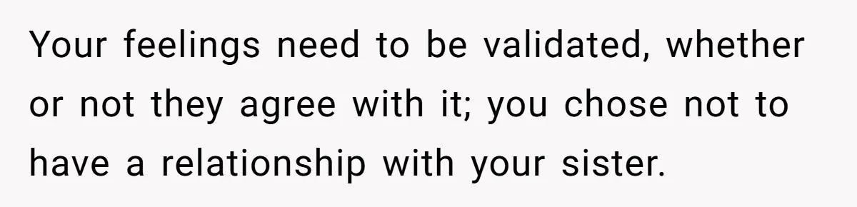 Your feelings need to be validated, whether or not they agree with it; you chose not to have a relationship with your sister.
