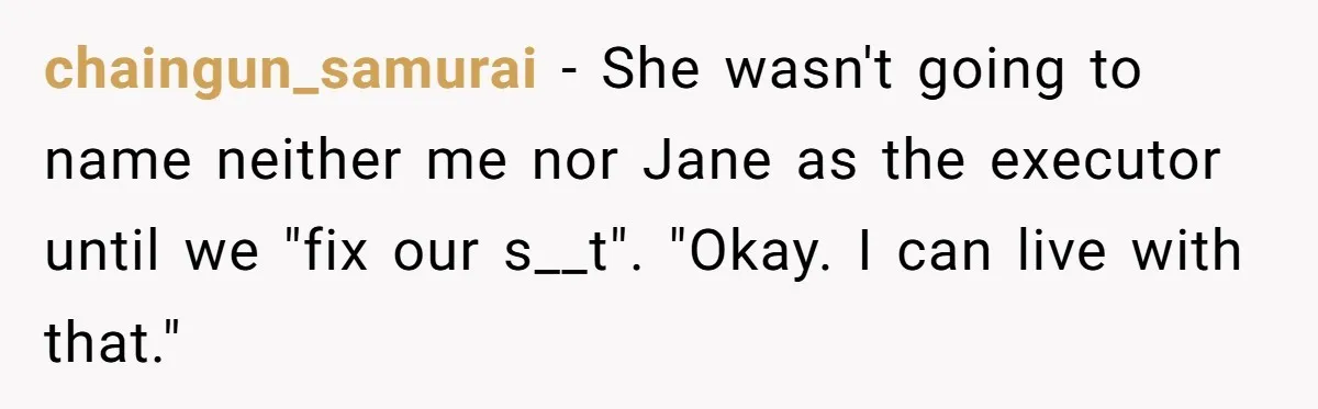 chaingun_samurai − She wasn't going to name neither me nor Jane as the executor until we "fix our s__t". "Okay. I can live with that."