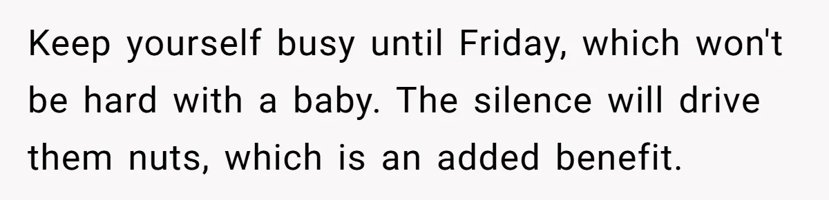 Keep yourself busy until Friday, which won't be hard with a baby. The silence will drive them nuts, which is an added benefit.