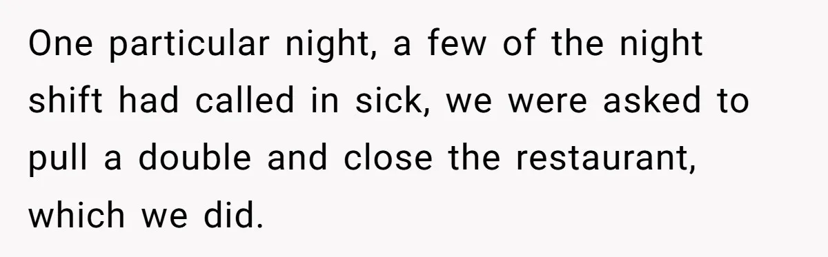 One particular night, a few of the night shift had called in sick, we were asked to pull a double and close the restaurant, which we did.