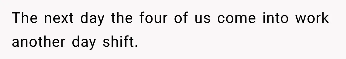 The next day the four of us come into work another day shift.