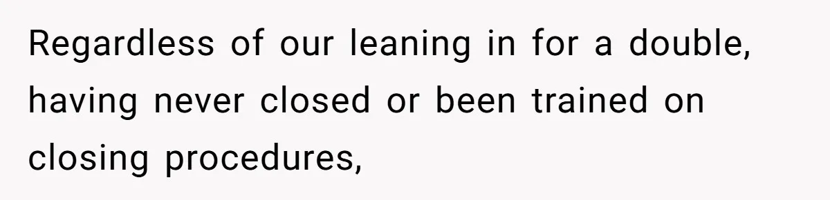 Regardless of our leaning in for a double, having never closed or been trained on closing procedures,