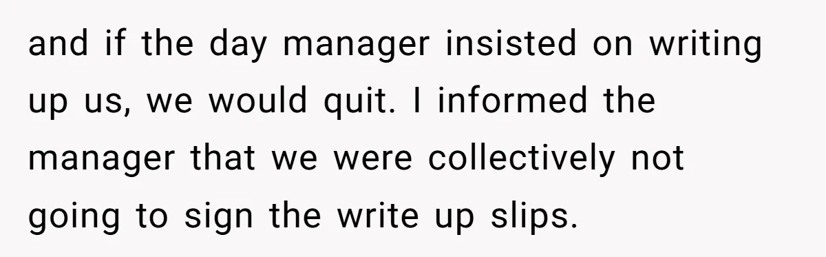 and if the day manager insisted on writing up us, we would quit. I informed the manager that we were collectively not going to sign the write up slips.