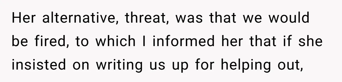 Her alternative, threat, was that we would be fired, to which I informed her that if she insisted on writing us up for helping out,