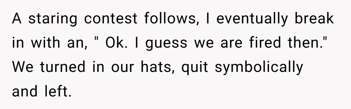 A staring contest follows, I eventually break in with an, " Ok. I guess we are fired then." We turned in our hats, quit symbolically and left.
