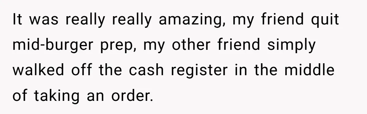 It was really really amazing, my friend quit mid-burger prep, my other friend simply walked off the cash register in the middle of taking an order.