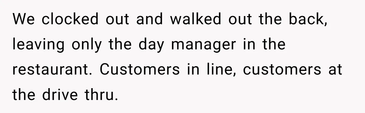 We clocked out and walked out the back, leaving only the day manager in the restaurant. Customers in line, customers at the drive thru.