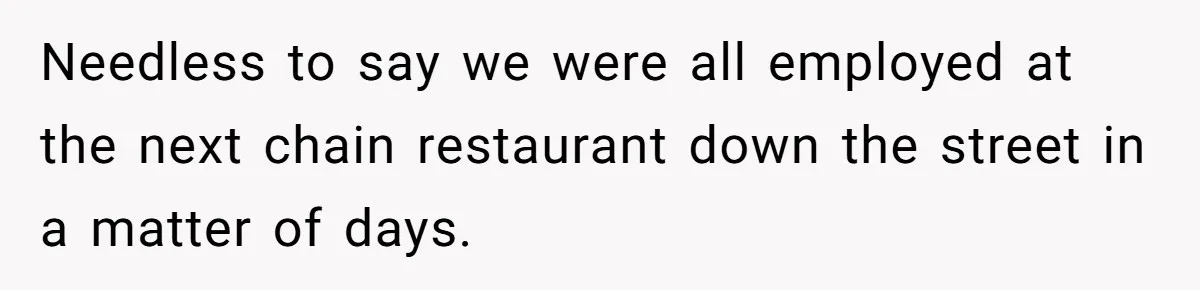 Needless to say we were all employed at the next chain restaurant down the street in a matter of days.