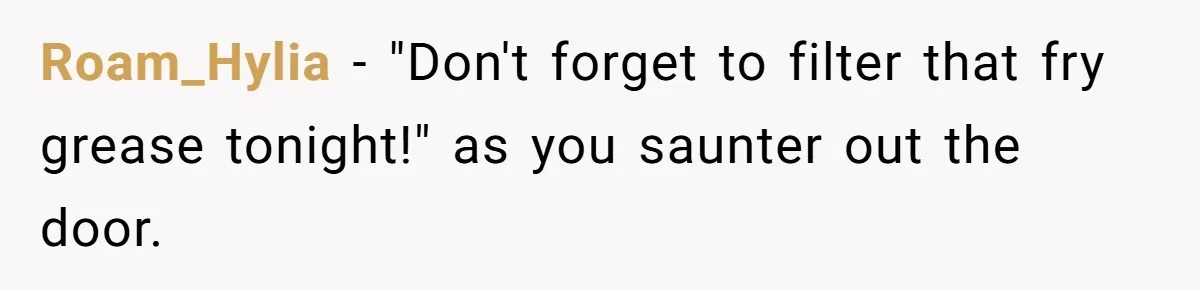 Roam_Hylia − "Don't forget to filter that fry grease tonight!" as you saunter out the door.