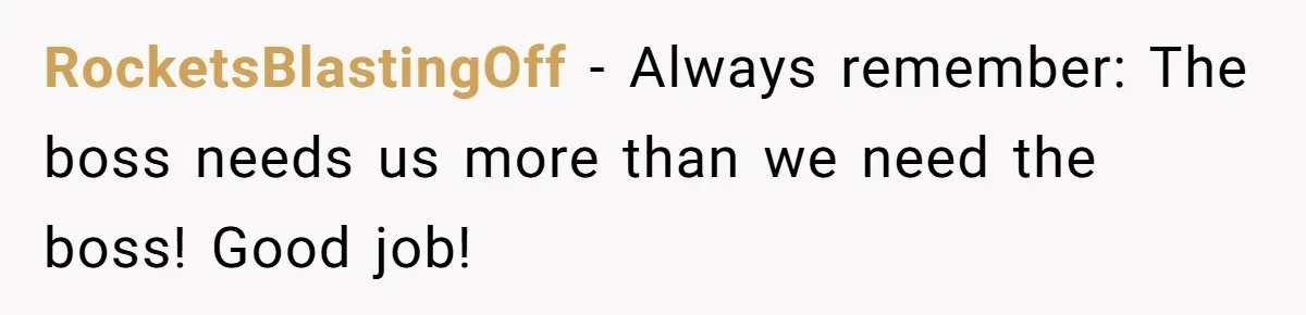 RocketsBlastingOff − Always remember: The boss needs us more than we need the boss! Good job!