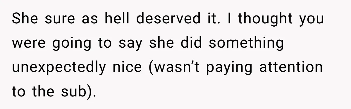 She sure as hell deserved it. I thought you were going to say she did something unexpectedly nice (wasn’t paying attention to the sub).