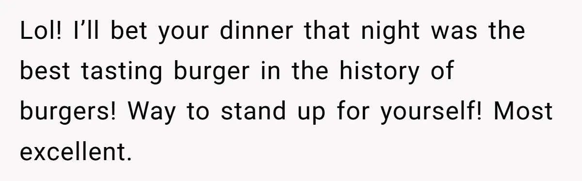 Lol! I’ll bet your dinner that night was the best tasting burger in the history of burgers! Way to stand up for yourself! Most excellent.