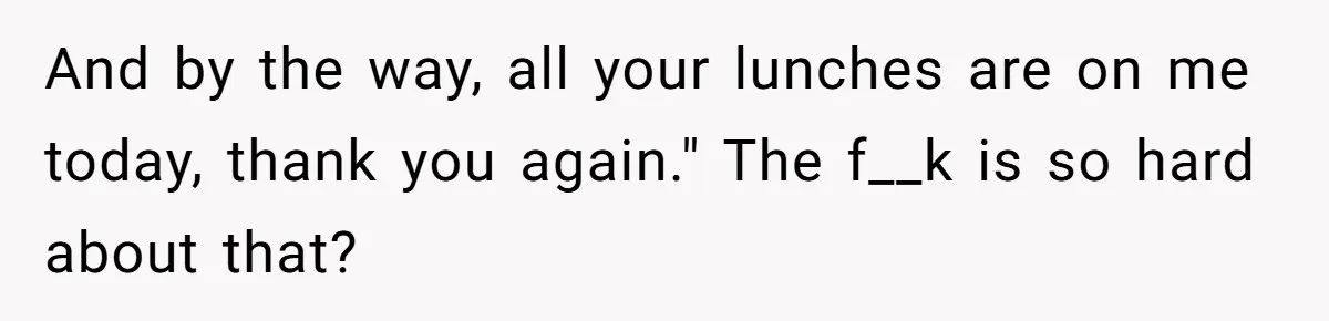 And by the way, all your lunches are on me today, thank you again." The f__k is so hard about that?
