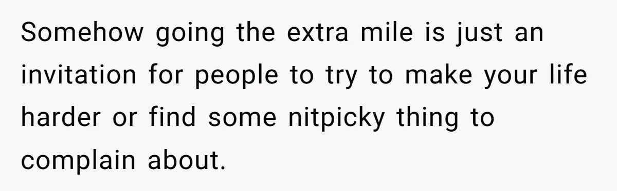 Somehow going the extra mile is just an invitation for people to try to make your life harder or find some nitpicky thing to complain about.