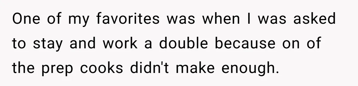 One of my favorites was when I was asked to stay and work a double because on of the prep cooks didn't make enough.
