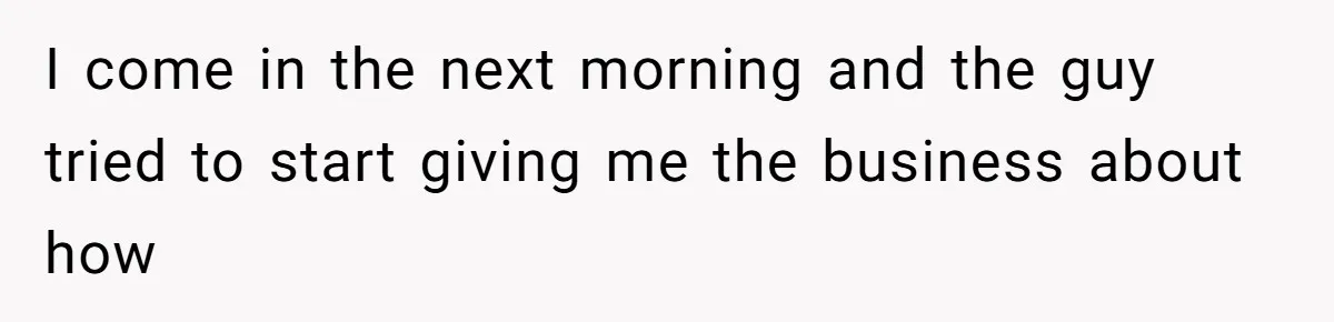 I come in the next morning and the guy tried to start giving me the business about how