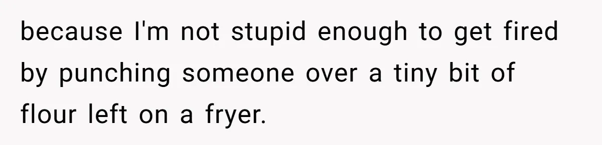 because I'm not stupid enough to get fired by punching someone over a tiny bit of flour left on a fryer.