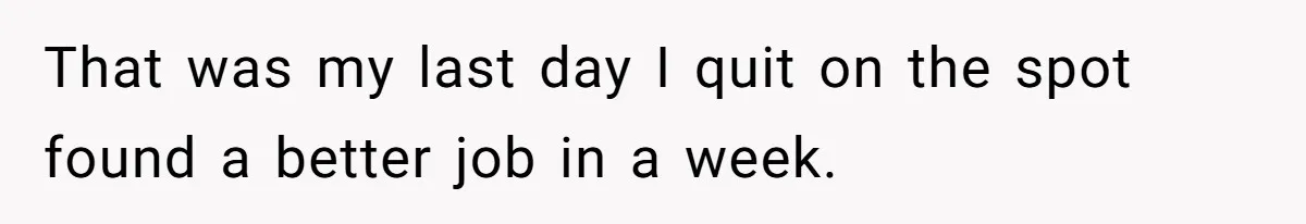 That was my last day I quit on the spot found a better job in a week.