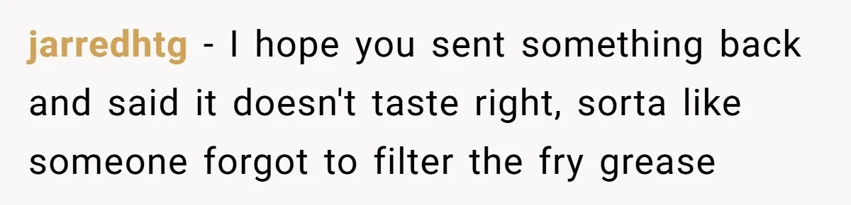 jarredhtg − I hope you sent something back and said it doesn't taste right, sorta like someone forgot to filter the fry grease