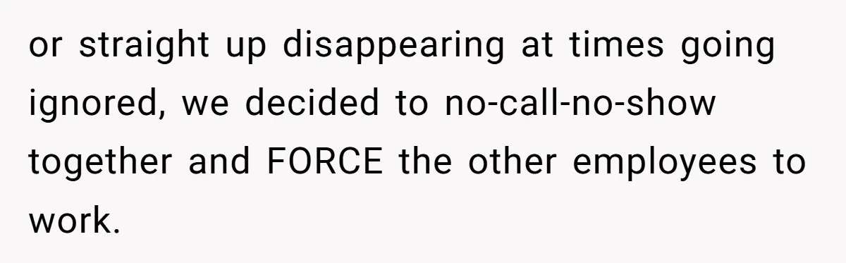 or straight up disappearing at times going ignored, we decided to no-call-no-show together and FORCE the other employees to work.