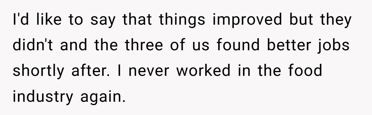 I'd like to say that things improved but they didn't and the three of us found better jobs shortly after. I never worked in the food industry again.