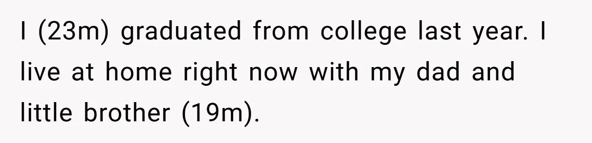 I (23m) graduated from college last year. I live at home right now with my dad and little brother (19m).