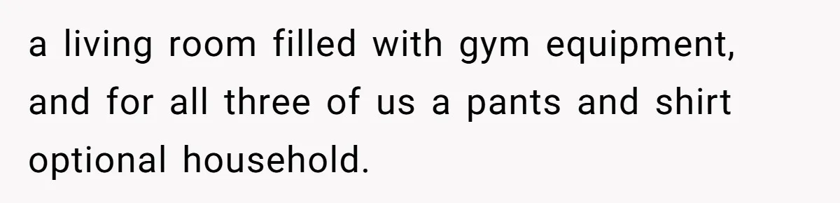 a living room filled with gym equipment, and for all three of us a pants and shirt optional household.
