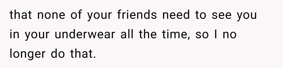 that none of your friends need to see you in your underwear all the time, so I no longer do that.