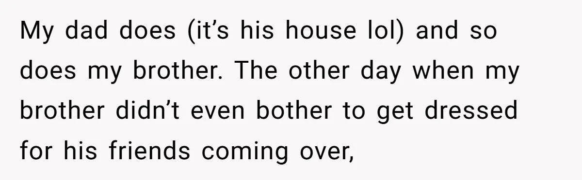 My dad does (it’s his house lol) and so does my brother. The other day when my brother didn’t even bother to get dressed for his friends coming over,
