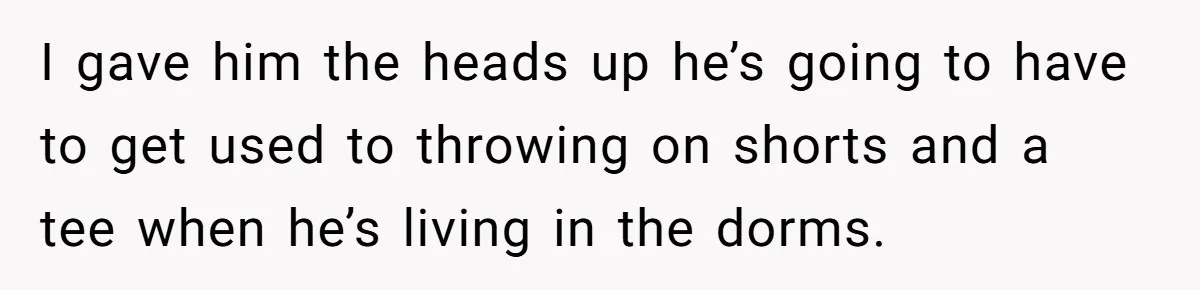 I gave him the heads up he’s going to have to get used to throwing on shorts and a tee when he’s living in the dorms.