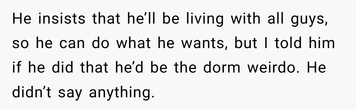 He insists that he’ll be living with all guys, so he can do what he wants, but I told him if he did that he’d be the dorm weirdo. He...