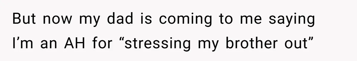 But now my dad is coming to me saying I’m an AH for “stressing my brother out”