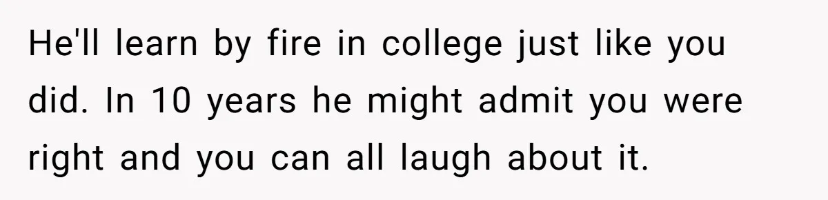 He'll learn by fire in college just like you did. In 10 years he might admit you were right and you can all laugh about it.
