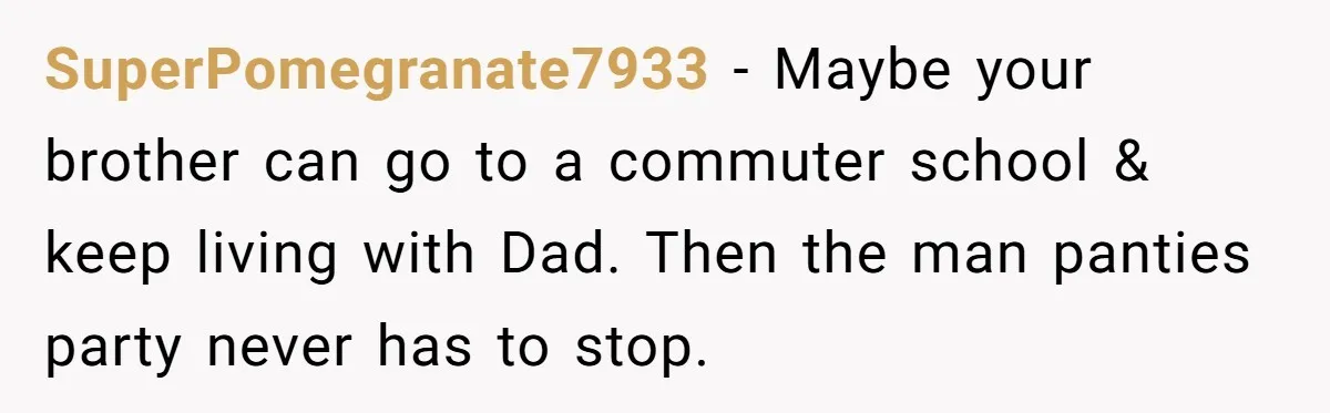 SuperPomegranate7933 − Maybe your brother can go to a commuter school & keep living with Dad. Then the man panties party never has to stop.