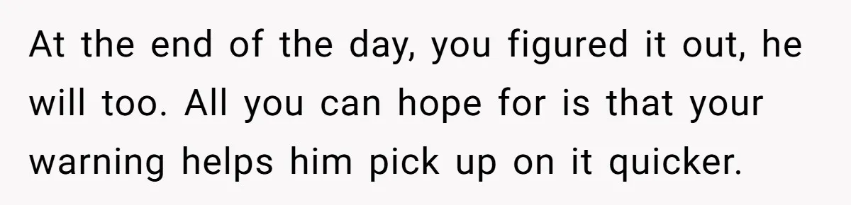 At the end of the day, you figured it out, he will too. All you can hope for is that your warning helps him pick up on it quicker.