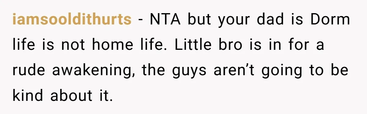 iamsooldithurts − NTA but your dad is Dorm life is not home life. Little bro is in for a rude awakening, the guys aren’t going to be kind about it.