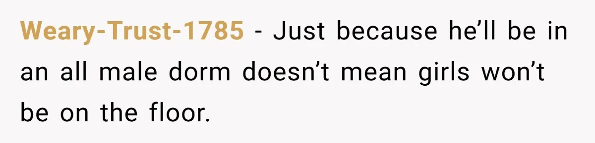 Weary-Trust-1785 − Just because he’ll be in an all male dorm doesn’t mean girls won’t be on the floor.