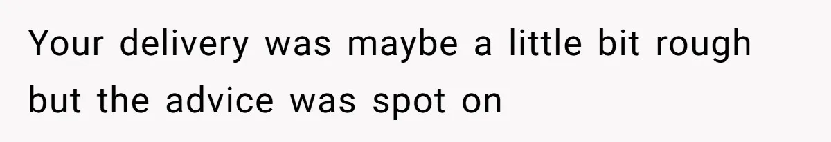 Your delivery was maybe a little bit rough but the advice was spot on