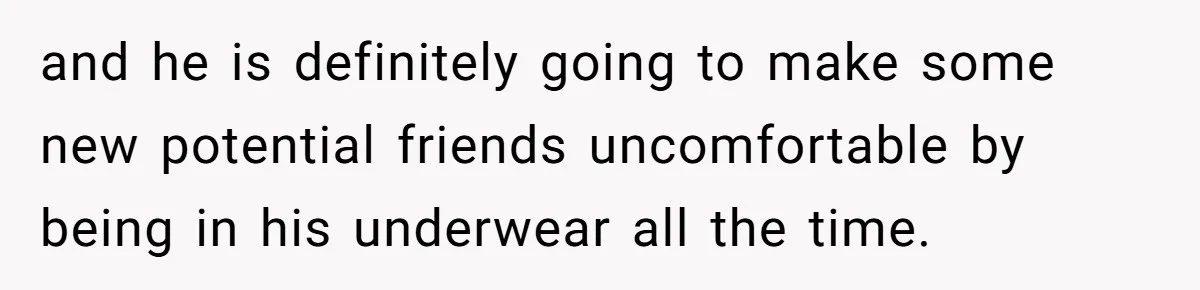 and he is definitely going to make some new potential friends uncomfortable by being in his underwear all the time.