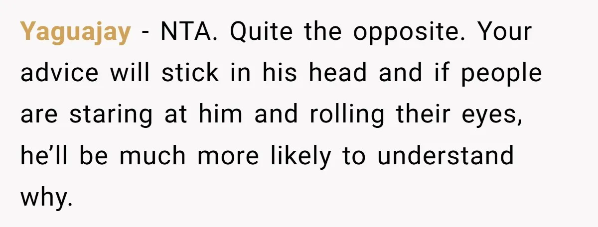 Yaguajay − NTA. Quite the opposite. Your advice will stick in his head and if people are staring at him and rolling their eyes, he’ll be much more likely to...