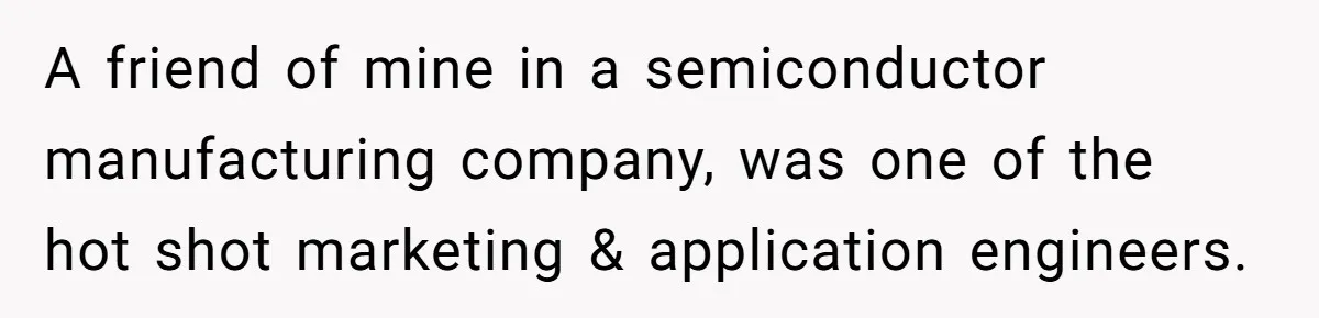 A friend of mine in a semiconductor manufacturing company, was one of the hot shot marketing & application engineers.