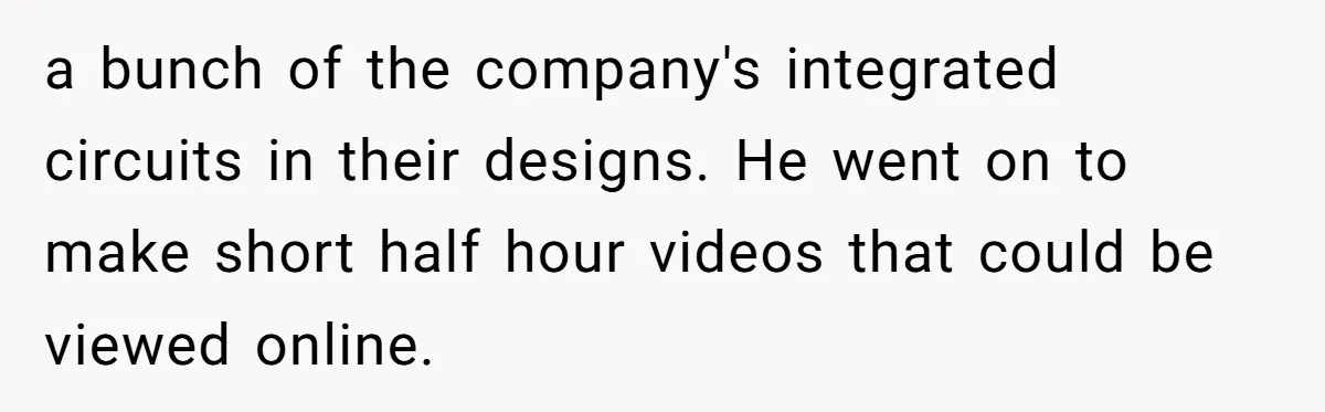 a bunch of the company's integrated circuits in their designs. He went on to make short half hour videos that could be viewed online.