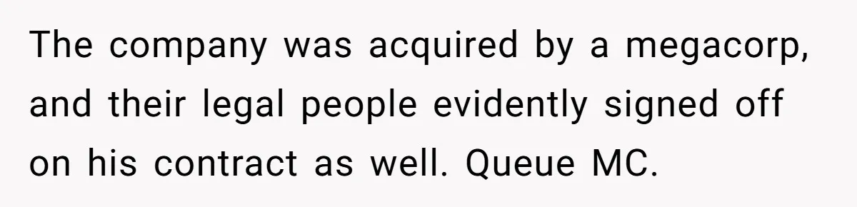 The company was acquired by a megacorp, and their legal people evidently signed off on his contract as well. Queue MC.